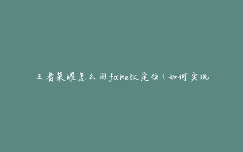 王者荣耀怎么用fake改定位(如何实现位置欺骗)