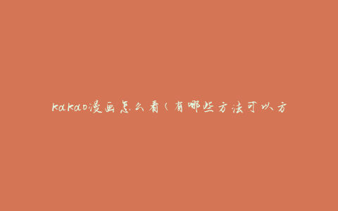 kakao漫画怎么看(有哪些方法可以方便地阅读)