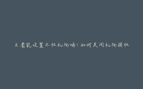 王者能设置不收礼物吗(如何关闭礼物接收功能)