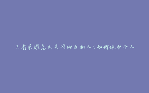 王者荣耀怎么关闭附近的人(如何保护个人隐私)