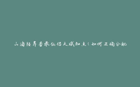 山海经异兽录仙侣天赋加点(如何正确分配天赋点数)