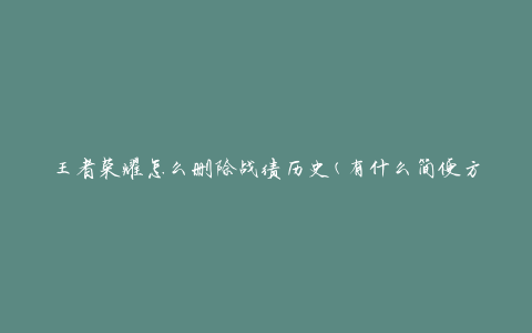 王者荣耀怎么删除战绩历史(有什么简便方法吗)