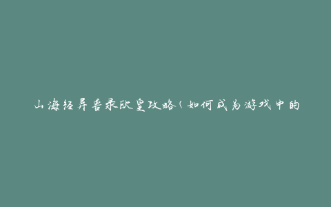 山海经异兽录欧皇攻略(如何成为游戏中的顶级玩家)