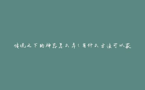 传说之下的神器怎么弄(有什么方法可以获取或制作神器)
