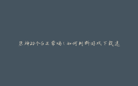 原神20个G正常吗(如何判断游戏下载速度是否合理)