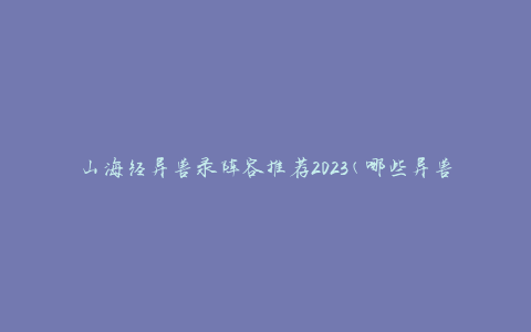 山海经异兽录阵容推荐2023(哪些异兽最适合组成强大的战斗阵容)