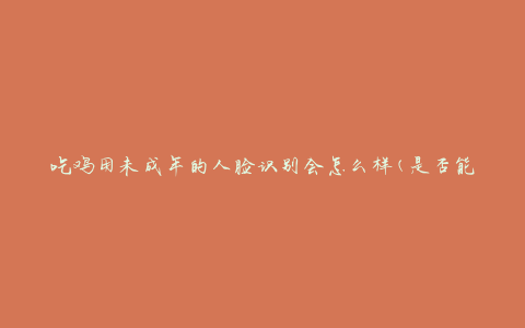 吃鸡用未成年的人脸识别会怎么样(是否能有效保护青少年的健康成长)