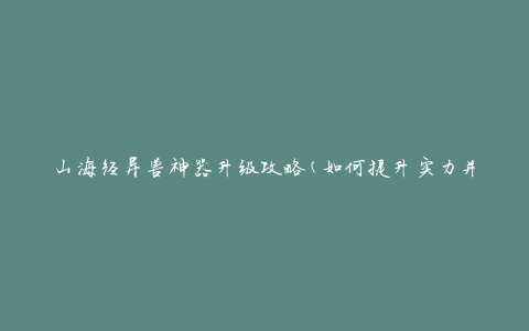 山海经异兽神器升级攻略(如何提升实力并解锁更强力技能)