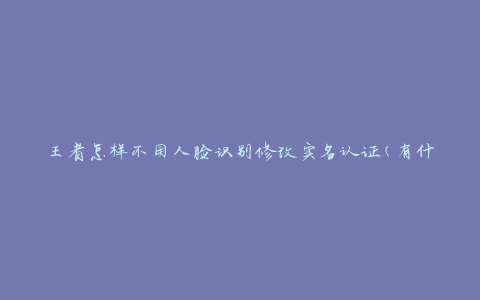 王者怎样不用人脸识别修改实名认证(有什么替代方法)