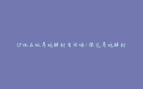 CF现在做异地解封有用吗(探究异地解封在CF中的实际效果)