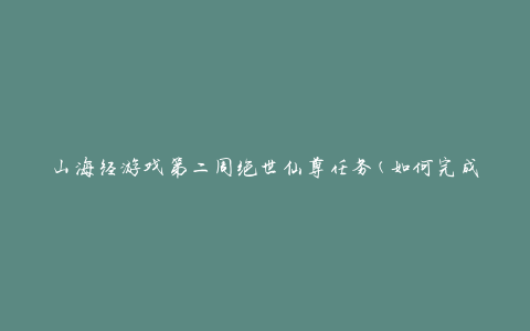 山海经游戏第二周绝世仙尊任务(如何完成任务并获得丰厚奖励)