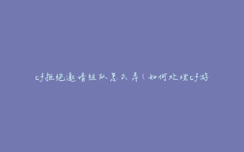 cf拒绝邀请组队怎么弄(如何处理cf游戏中的组队邀请被拒绝的问题)