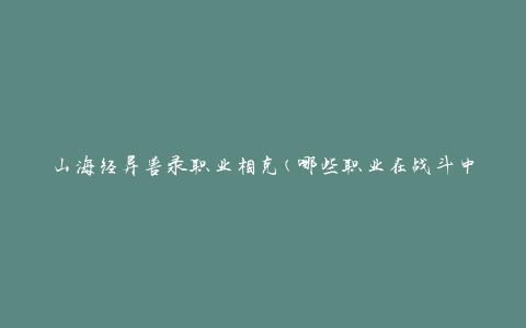 山海经异兽录职业相克(哪些职业在战斗中具有优势和劣势？)