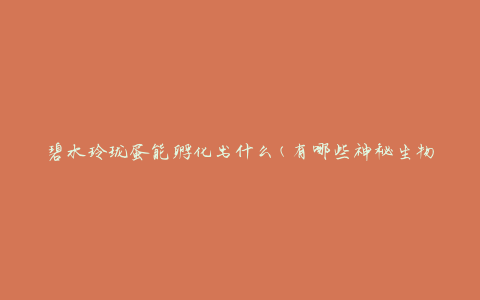 碧水玲珑蛋能孵化出什么(有哪些神秘生物等待诞生)