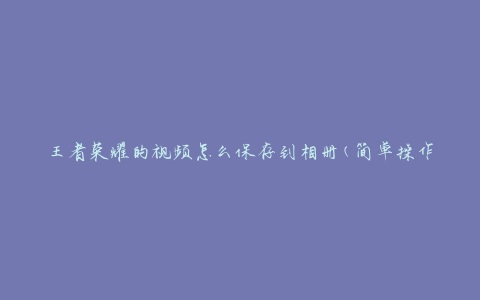 王者荣耀的视频怎么保存到相册(简单操作教程)