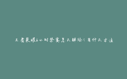 王者荣耀6小时禁赛怎么解除(有什么方法可以快速解封)