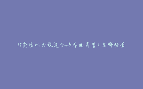 17资质以内最适合培养的异兽(有哪些值得推荐的选择)