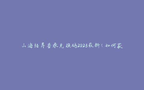 山海经异兽录兑换码2023最新(如何获取兑换码并兑换最新异兽)