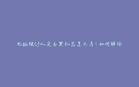 电脑被Cf认定为黑机器怎么弄(如何解除黑机器认定)