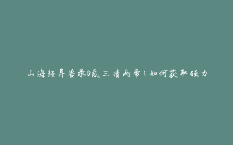 山海经异兽录0氪三清两帝(如何获取强力异兽并提升战斗力)