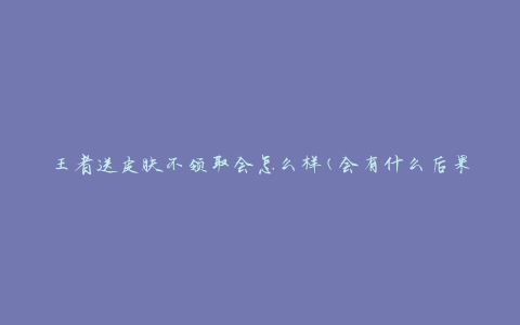 王者送皮肤不领取会怎么样(会有什么后果)