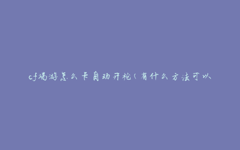 cf端游怎么卡自动开枪(有什么方法可以解决卡顿并实现自动开枪)