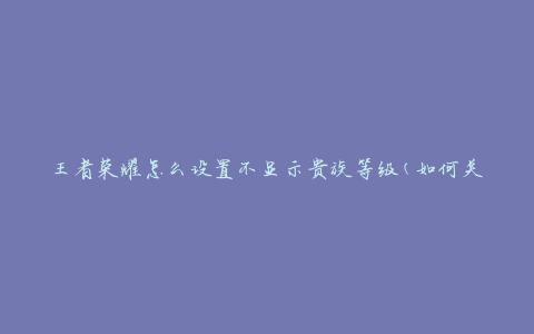 王者荣耀怎么设置不显示贵族等级(如何关闭贵族等级显示)