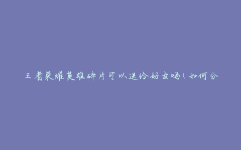 王者荣耀英雄碎片可以送给好友吗(如何分享碎片给好友)