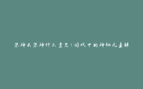 原神云原神什么意思(游戏中的神秘元素解析)
