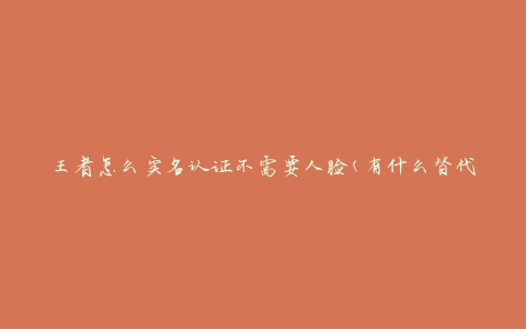 王者怎么实名认证不需要人脸(有什么替代方法)
