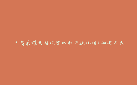 王者荣耀云游戏可以和正版玩吗(如何在云游戏平台上体验正版王者荣耀)