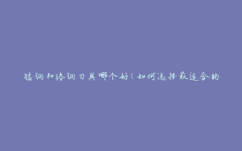 锰钢和铬钢刀具哪个好(如何选择最适合的刀具材质)
