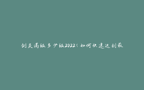 剑灵满级多少级2022(如何快速达到最高等级)