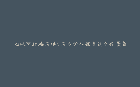 电玩阿狸稀有吗(有多少人拥有这个珍贵角色)
