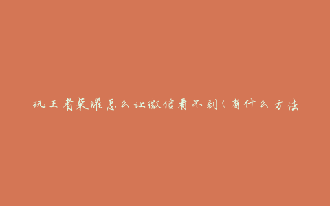 玩王者荣耀怎么让微信看不到(有什么方法可以保护隐私)