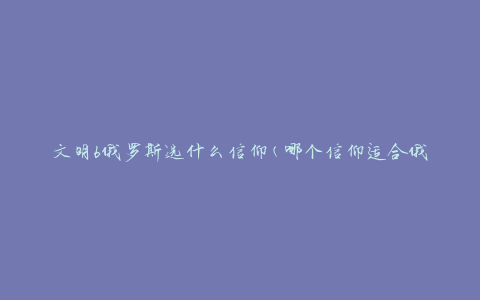 文明6俄罗斯选什么信仰(哪个信仰适合俄罗斯玩家)