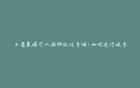 王者荣耀可以换绑微信号吗(如何进行账号解绑与绑定操作)