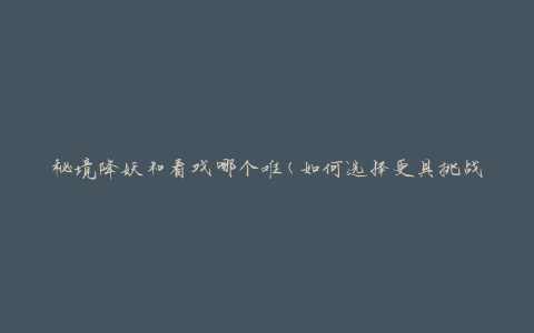 秘境降妖和看戏哪个难(如何选择更具挑战性的娱乐活动)