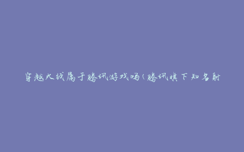 穿越火线属于腾讯游戏吗(腾讯旗下知名射击游戏)