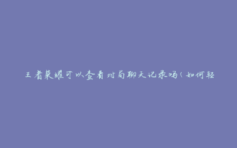 王者荣耀可以查看对局聊天记录吗(如何轻松获取对局聊天记录)