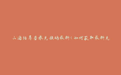 山海经异兽录兑换码最新(如何获取最新兑换码)