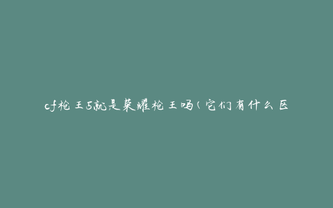 cf枪王5就是荣耀枪王吗(它们有什么区别和相似之处)
