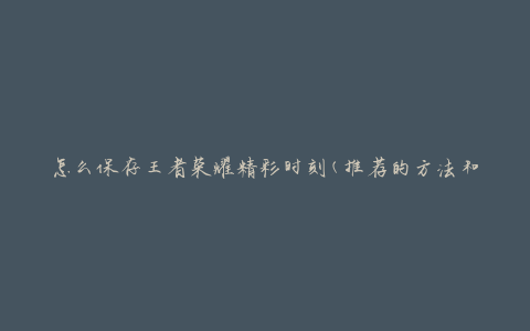 怎么保存王者荣耀精彩时刻(推荐的方法和工具)
