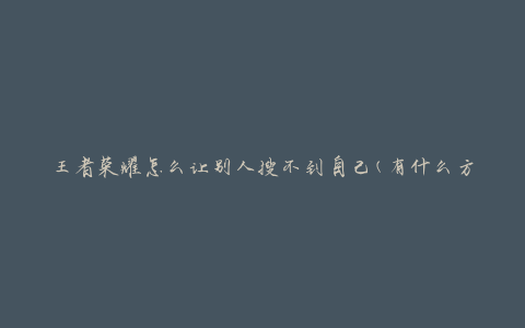 王者荣耀怎么让别人搜不到自己(有什么方法可以隐藏个人信息)