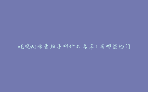 吃鸡AI语音助手叫什么名字(有哪些热门的AI助手推荐使用)