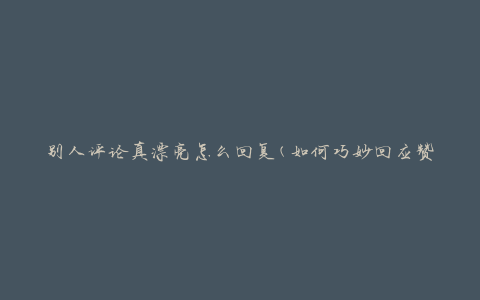 别人评论真漂亮怎么回复(如何巧妙回应赞美)