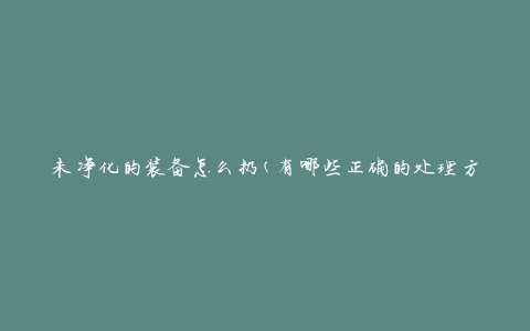 未净化的装备怎么扔(有哪些正确的处理方式)