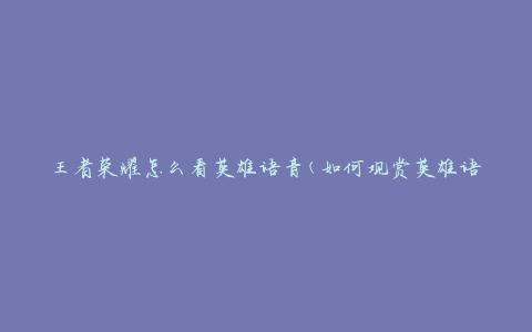 王者荣耀怎么看英雄语音(如何观赏英雄语音特效)