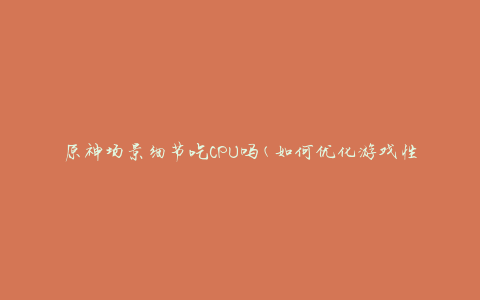 原神场景细节吃CPU吗(如何优化游戏性能)