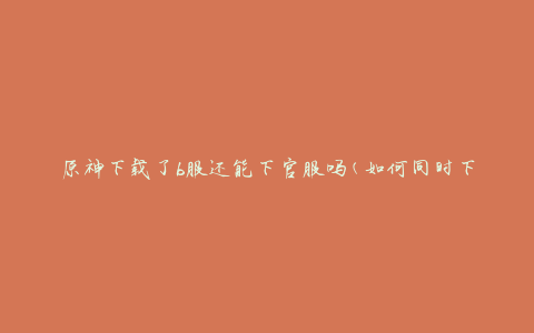 原神下载了b服还能下官服吗(如何同时下载并切换原神不同服)